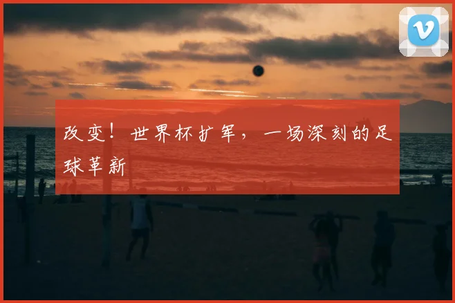 改变！世界杯扩军，一场深刻的足球革新