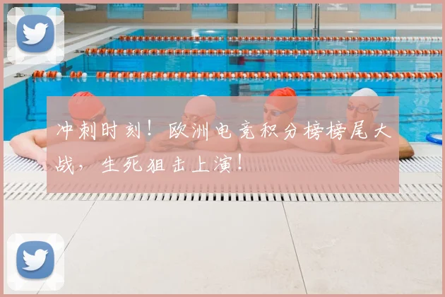 冲刺时刻！欧洲电竞积分榜榜尾大战，生死狙击上演！