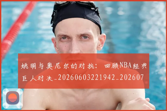 姚明与奥尼尔的对抗：回顾NBA经典巨人对决_20260603221942_20260707143032