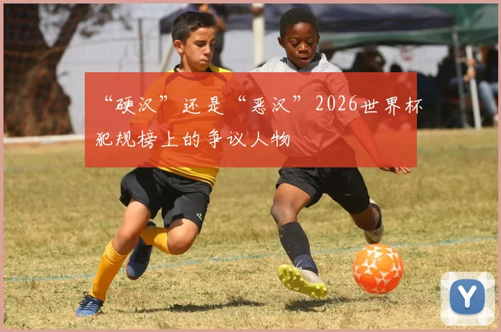 “硬汉”还是“恶汉”2026世界杯犯规榜上的争议人物