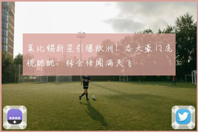 莱比锡新星引爆欧洲！各大豪门虎视眈眈，转会传闻满天飞