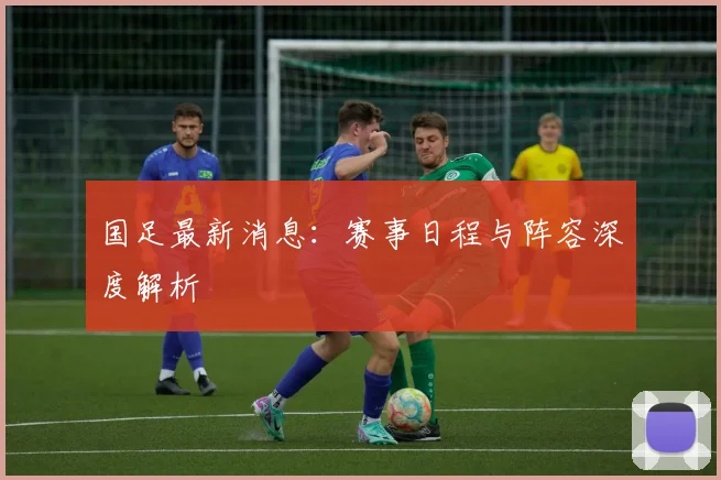 国足最新消息：赛事日程与阵容深度解析