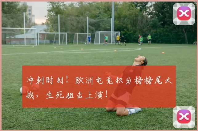 冲刺时刻!欧洲电竞积分榜榜尾大战,生死狙击上演!