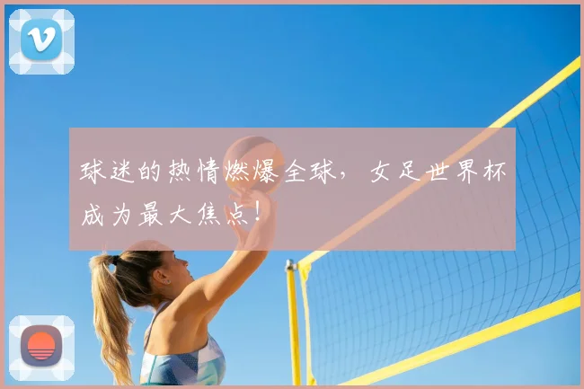 球迷的热情燃爆全球，女足世界杯成为最大焦点！