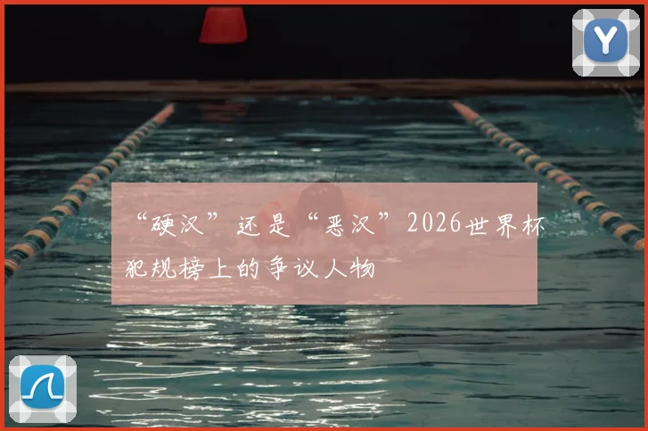 “硬汉”还是“恶汉”2026世界杯犯规榜上的争议人物