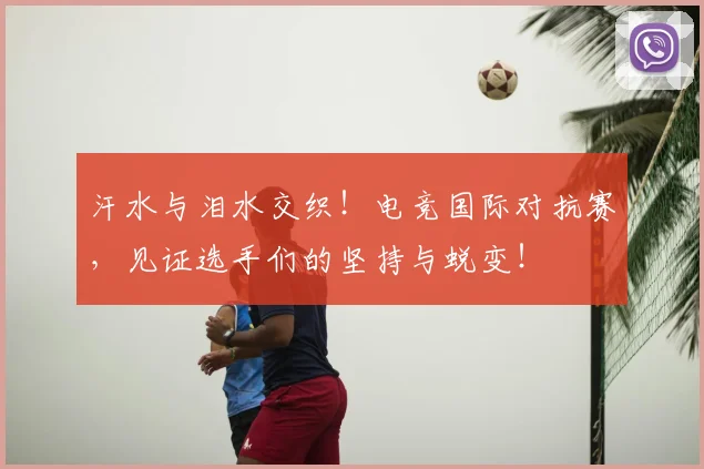汗水与泪水交织！电竞国际对抗赛，见证选手们的坚持与蜕变！