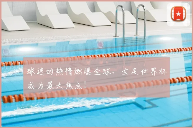 球迷的热情燃爆全球,女足世界杯成为最大焦点!