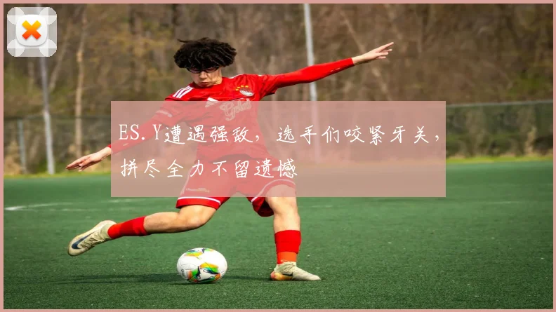 ES.Y遭遇强敌，选手们咬紧牙关，拼尽全力不留遗憾