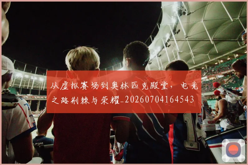 从虚拟赛场到奥林匹克殿堂，电竞之路荆棘与荣耀_20260704164543