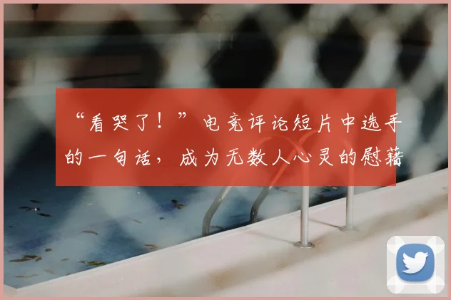 “看哭了！”电竞评论短片中选手的一句话，成为无数人心灵的慰藉_20260530144021_20260702172857
