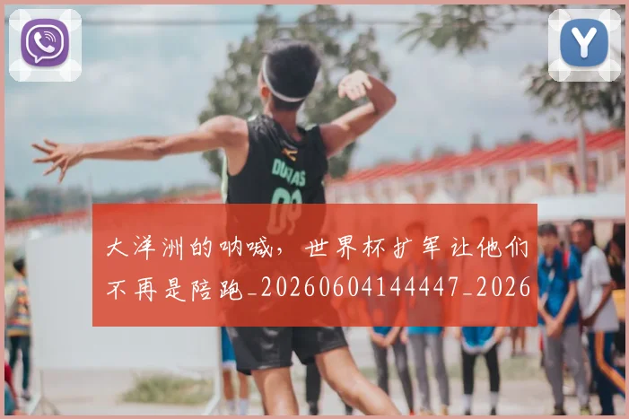 大洋洲的呐喊，世界杯扩军让他们不再是陪跑_20260604144447_20260707021257